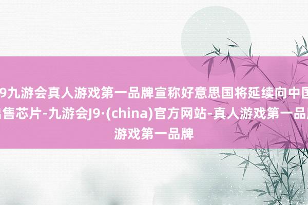 j9九游会真人游戏第一品牌宣称好意思国将延续向中国出售芯片-九游会J9·(china)官方网站-真人游戏第一品牌