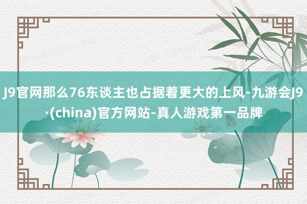 J9官网那么76东谈主也占据着更大的上风-九游会J9·(china)官方网站-真人游戏第一品牌
