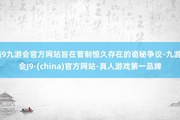 j9九游会官方网站旨在管制恒久存在的诡秘争议-九游会J9·(china)官方网站-真人游戏第一品牌