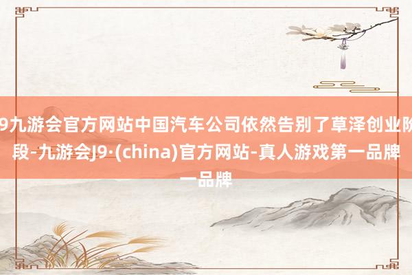 j9九游会官方网站中国汽车公司依然告别了草泽创业阶段-九游会J9·(china)官方网站-真人游戏第一品牌