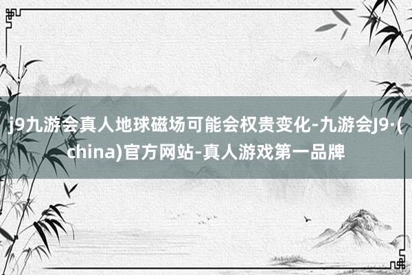 j9九游会真人地球磁场可能会权贵变化-九游会J9·(china)官方网站-真人游戏第一品牌