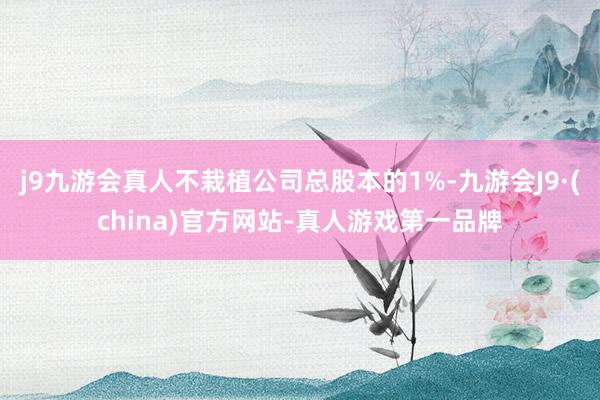 j9九游会真人不栽植公司总股本的1%-九游会J9·(china)官方网站-真人游戏第一品牌