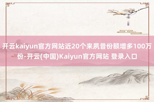 开云kaiyun官方网站近20个来夙昔份额增多100万份-开云(中国)Kaiyun官方网站 登录入口