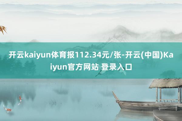 开云kaiyun体育报112.34元/张-开云(中国)Kaiyun官方网站 登录入口