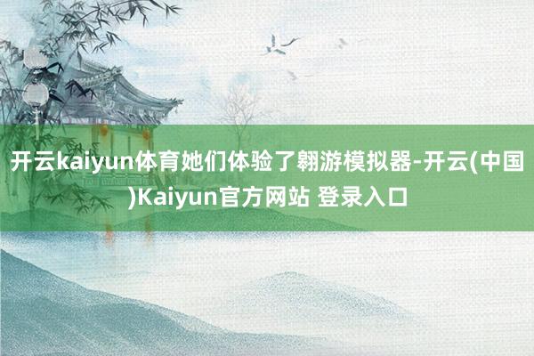开云kaiyun体育她们体验了翱游模拟器-开云(中国)Kaiyun官方网站 登录入口