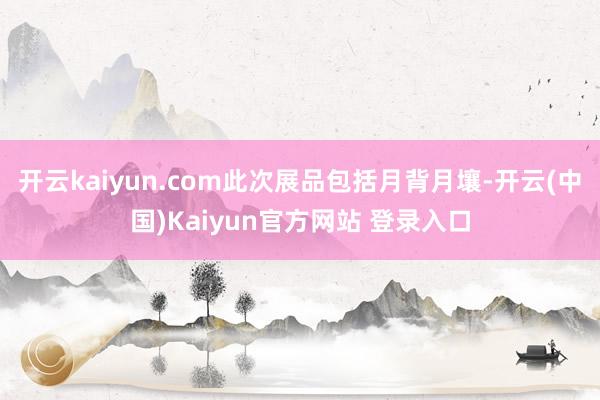 开云kaiyun.com此次展品包括月背月壤-开云(中国)Kaiyun官方网站 登录入口