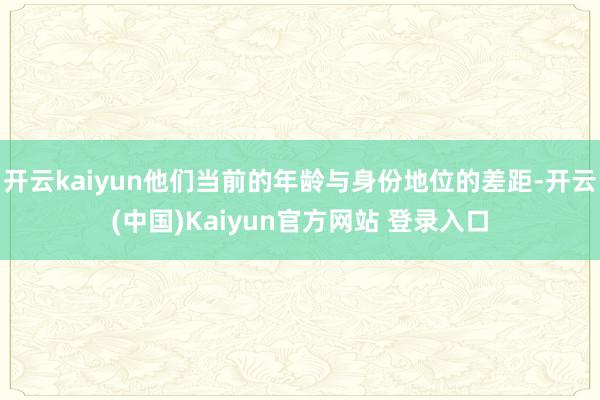 开云kaiyun他们当前的年龄与身份地位的差距-开云(中国)Kaiyun官方网站 登录入口
