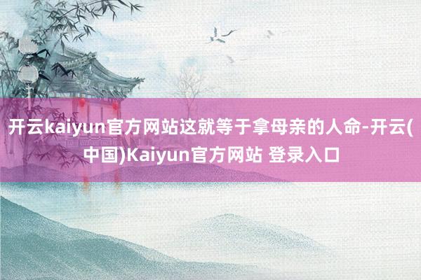 开云kaiyun官方网站这就等于拿母亲的人命-开云(中国)Kaiyun官方网站 登录入口