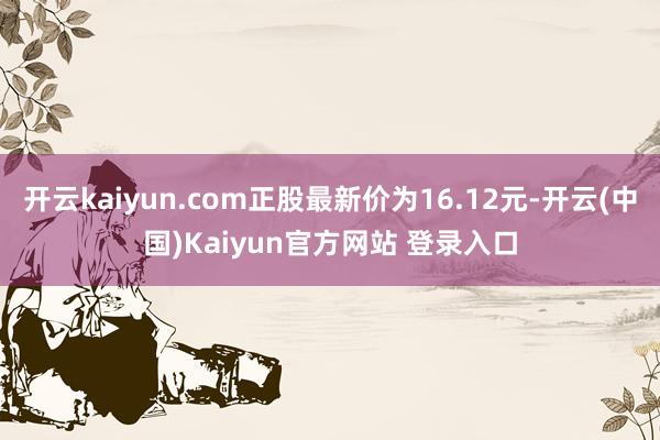 开云kaiyun.com正股最新价为16.12元-开云(中国)Kaiyun官方网站 登录入口