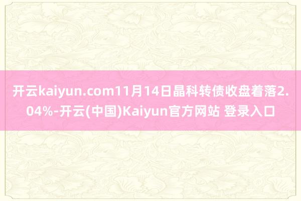 开云kaiyun.com11月14日晶科转债收盘着落2.04%-开云(中国)Kaiyun官方网站 登录入口