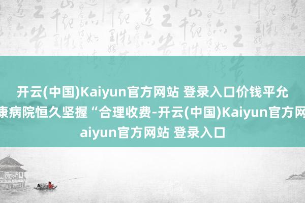 开云(中国)Kaiyun官方网站 登录入口价钱平允汕头澄海华康病院恒久坚握“合理收费-开云(中国)Kaiyun官方网站 登录入口