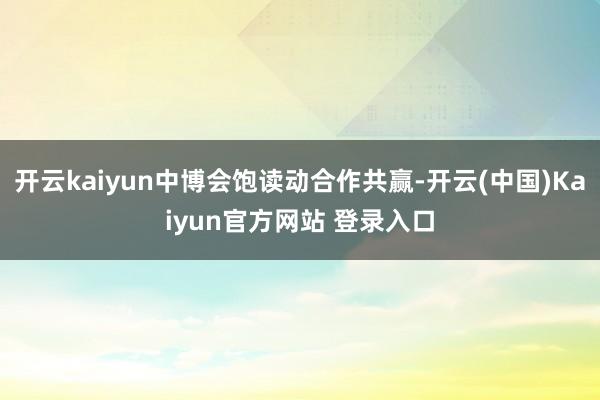 开云kaiyun中博会饱读动合作共赢-开云(中国)Kaiyun官方网站 登录入口