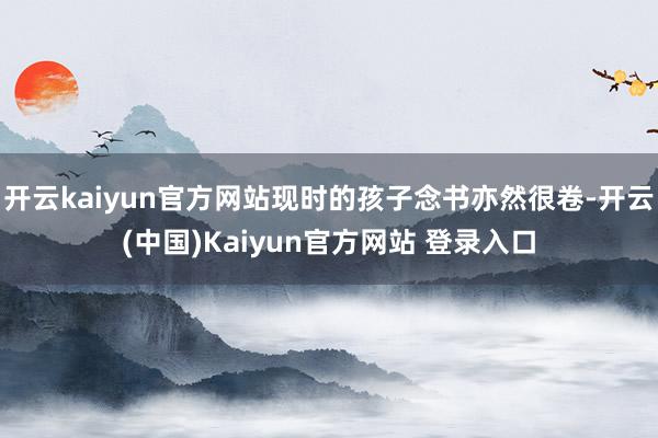 开云kaiyun官方网站现时的孩子念书亦然很卷-开云(中国)Kaiyun官方网站 登录入口