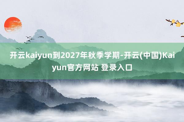 开云kaiyun到2027年秋季学期-开云(中国)Kaiyun官方网站 登录入口