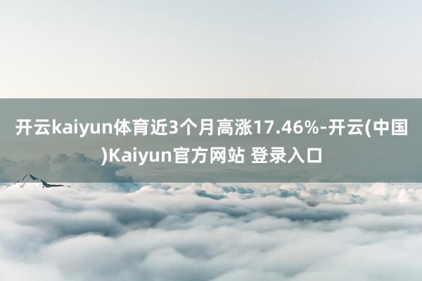 开云kaiyun体育近3个月高涨17.46%-开云(中国)Kaiyun官方网站 登录入口