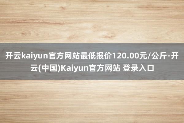 开云kaiyun官方网站最低报价120.00元/公斤-开云(中国)Kaiyun官方网站 登录入口