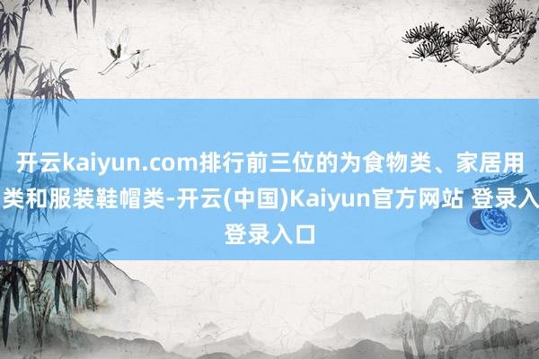 开云kaiyun.com排行前三位的为食物类、家居用品类和服装鞋帽类-开云(中国)Kaiyun官方网站 登录入口