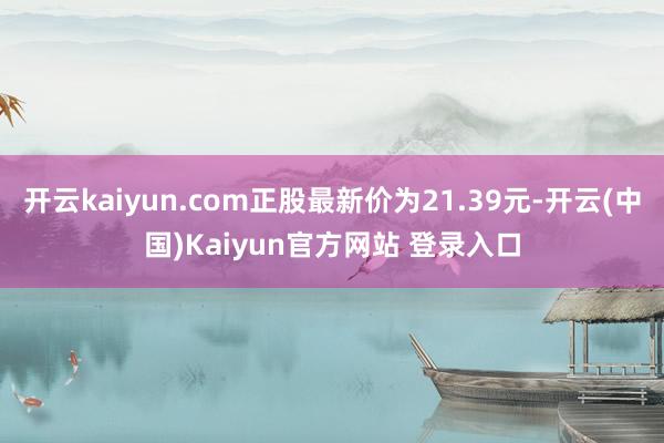 开云kaiyun.com正股最新价为21.39元-开云(中国)Kaiyun官方网站 登录入口