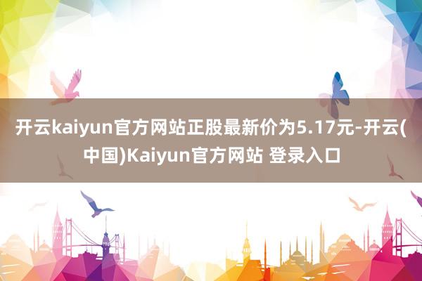 开云kaiyun官方网站正股最新价为5.17元-开云(中国)Kaiyun官方网站 登录入口