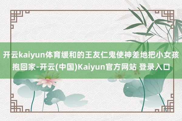 开云kaiyun体育缓和的王友仁鬼使神差地把小女孩抱回家-开云(中国)Kaiyun官方网站 登录入口