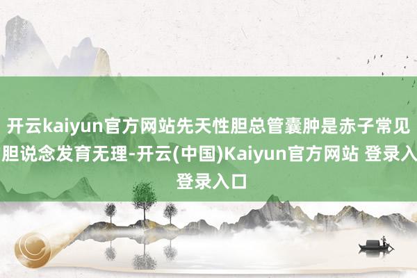 开云kaiyun官方网站先天性胆总管囊肿是赤子常见的胆说念发育无理-开云(中国)Kaiyun官方网站 登录入口