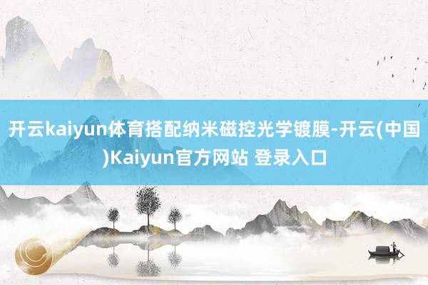开云kaiyun体育搭配纳米磁控光学镀膜-开云(中国)Kaiyun官方网站 登录入口
