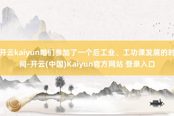 开云kaiyun咱们参加了一个后工业、工功课发展的时间-开云(中国)Kaiyun官方网站 登录入口
