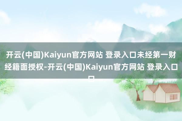 开云(中国)Kaiyun官方网站 登录入口未经第一财经籍面授权-开云(中国)Kaiyun官方网站 登录入口