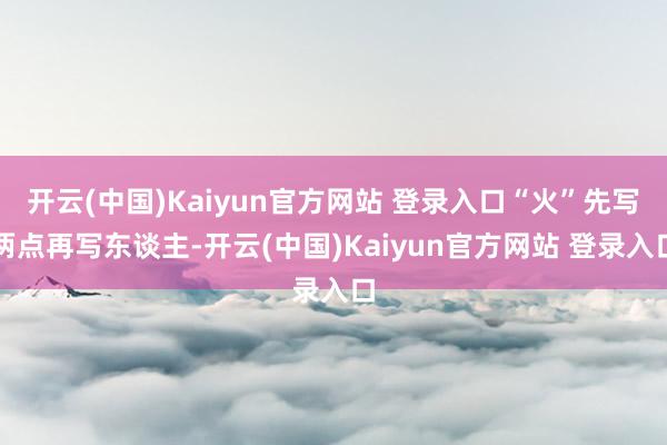 开云(中国)Kaiyun官方网站 登录入口“火”先写两点再写东谈主-开云(中国)Kaiyun官方网站 登录入口