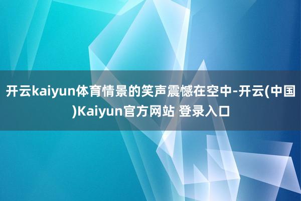 开云kaiyun体育情景的笑声震憾在空中-开云(中国)Kaiyun官方网站 登录入口