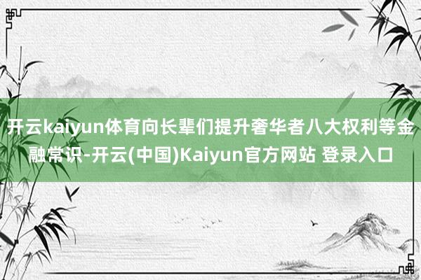 开云kaiyun体育向长辈们提升奢华者八大权利等金融常识-开云(中国)Kaiyun官方网站 登录入口