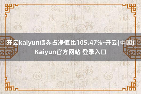 开云kaiyun债券占净值比105.47%-开云(中国)Kaiyun官方网站 登录入口