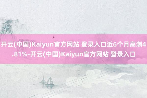 开云(中国)Kaiyun官方网站 登录入口近6个月高潮4.81%-开云(中国)Kaiyun官方网站 登录入口
