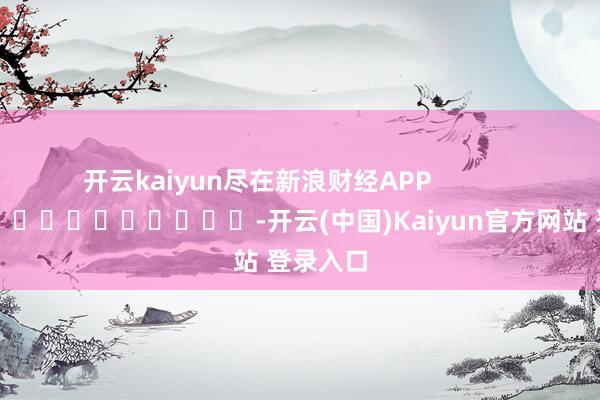 开云kaiyun尽在新浪财经APP            													-开云(中国)Kaiyun官方网站 登录入口