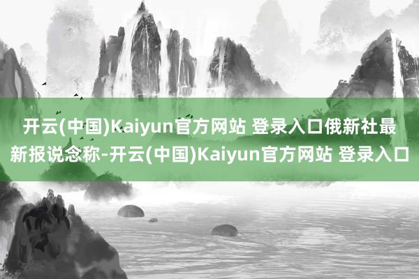 开云(中国)Kaiyun官方网站 登录入口　　俄新社最新报说念称-开云(中国)Kaiyun官方网站 登录入口