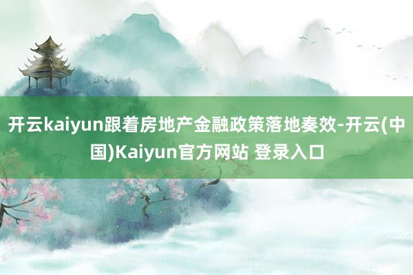 开云kaiyun跟着房地产金融政策落地奏效-开云(中国)Kaiyun官方网站 登录入口