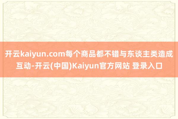 开云kaiyun.com每个商品都不错与东谈主类造成互动-开云(中国)Kaiyun官方网站 登录入口