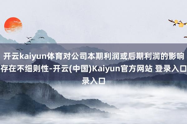 开云kaiyun体育对公司本期利润或后期利润的影响存在不细则性-开云(中国)Kaiyun官方网站 登录入口