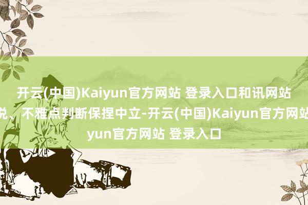 开云(中国)Kaiyun官方网站 登录入口和讯网站对文中述说、不雅点判断保捏中立-开云(中国)Kaiyun官方网站 登录入口