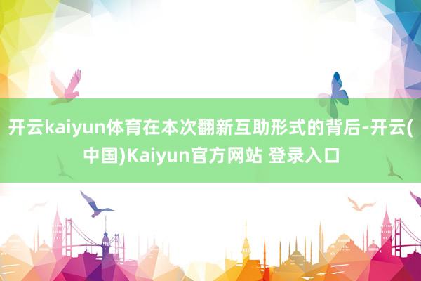 开云kaiyun体育在本次翻新互助形式的背后-开云(中国)Kaiyun官方网站 登录入口
