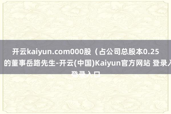 开云kaiyun.com000股（占公司总股本0.25%）的董事岳路先生-开云(中国)Kaiyun官方网站 登录入口