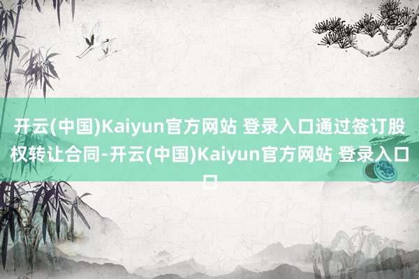 开云(中国)Kaiyun官方网站 登录入口通过签订股权转让合同-开云(中国)Kaiyun官方网站 登录入口