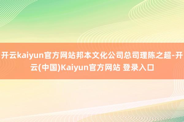 开云kaiyun官方网站邦本文化公司总司理陈之超-开云(中国)Kaiyun官方网站 登录入口