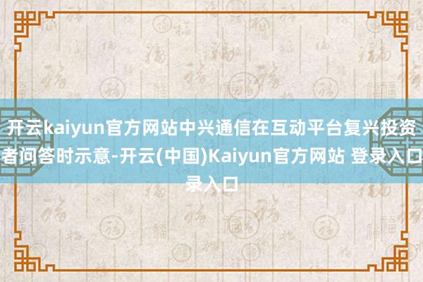 开云kaiyun官方网站中兴通信在互动平台复兴投资者问答时示意-开云(中国)Kaiyun官方网站 登录入口