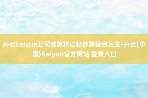 开云kaiyun公司瞎想将以轻钞票投资为主-开云(中国)Kaiyun官方网站 登录入口