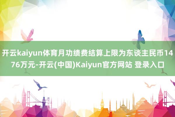 开云kaiyun体育月功绩费结算上限为东谈主民币1476万元-开云(中国)Kaiyun官方网站 登录入口
