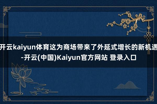 开云kaiyun体育这为商场带来了外延式增长的新机遇-开云(中国)Kaiyun官方网站 登录入口
