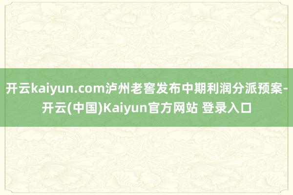 开云kaiyun.com泸州老窖发布中期利润分派预案-开云(中国)Kaiyun官方网站 登录入口