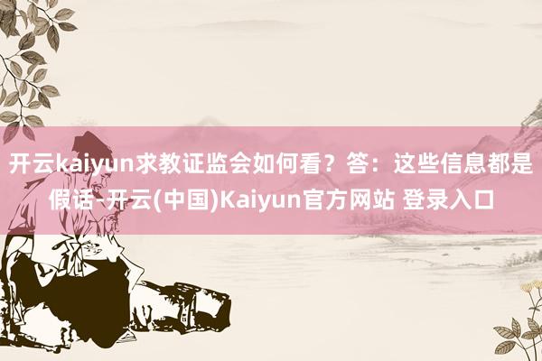 开云kaiyun求教证监会如何看？　　答：这些信息都是假话-开云(中国)Kaiyun官方网站 登录入口
