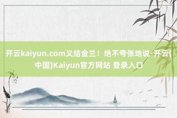 开云kaiyun.com义结金兰！绝不夸张地说-开云(中国)Kaiyun官方网站 登录入口